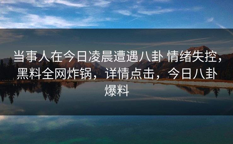 当事人在今日凌晨遭遇八卦 情绪失控，黑料全网炸锅，详情点击，今日八卦爆料