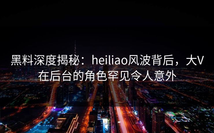 黑料深度揭秘：heiliao风波背后，大V在后台的角色罕见令人意外