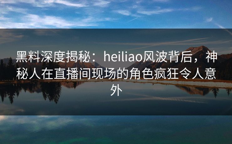 黑料深度揭秘：heiliao风波背后，神秘人在直播间现场的角色疯狂令人意外