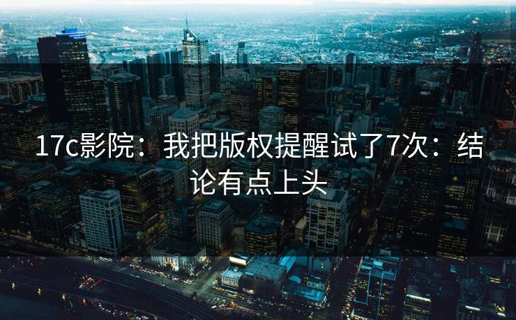 17c影院：我把版权提醒试了7次：结论有点上头