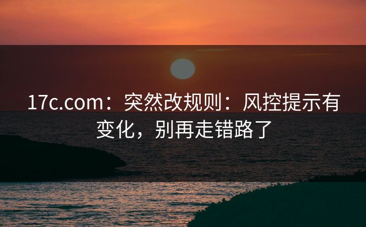 17c.com：突然改规则：风控提示有变化，别再走错路了
