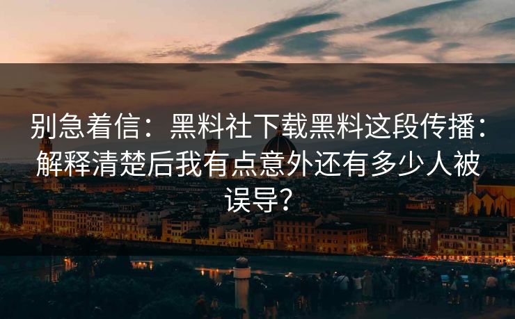 别急着信：黑料社下载黑料这段传播：解释清楚后我有点意外还有多少人被误导？