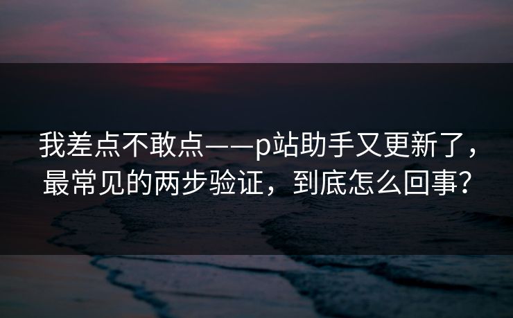 我差点不敢点——p站助手又更新了，最常见的两步验证，到底怎么回事？