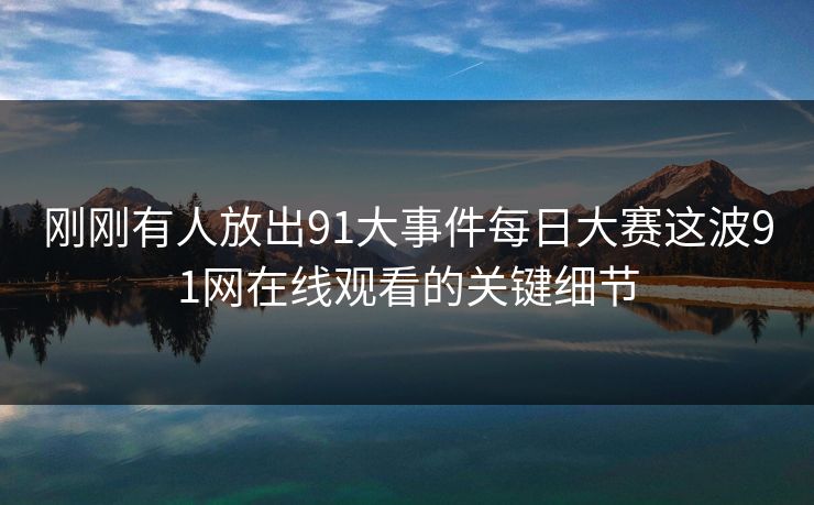 刚刚有人放出91大事件每日大赛这波91网在线观看的关键细节