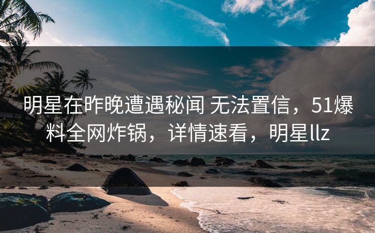 明星在昨晚遭遇秘闻 无法置信,51爆料全网炸锅,详情速看,明星llz 明星在昨晚遭遇秘闻 无法置信,51爆料全网炸锅,详情速看,明星llz