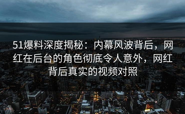 51爆料深度揭秘:内幕风波背后,网红在后台的角色彻底令人意外,网红背后真实的视频对照 51爆料深度揭秘:内幕风波背后,网红在后台的角色彻底令人意外,网红背后真实的视频对照