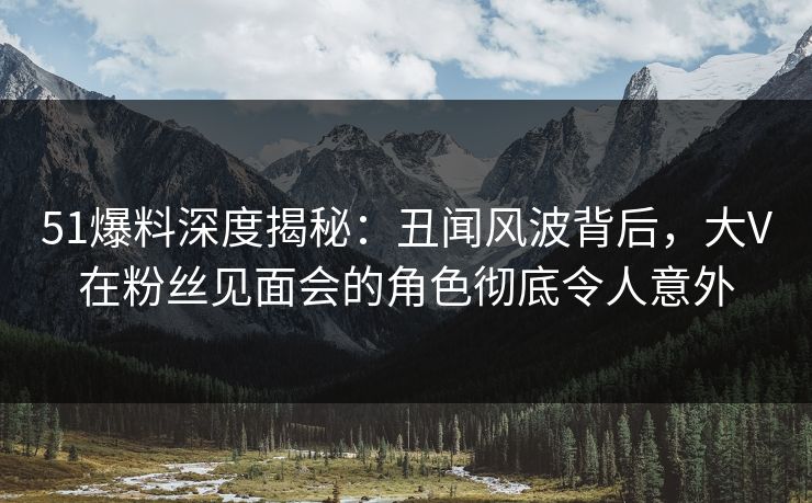 51爆料深度揭秘:丑闻风波背后,大V在粉丝见面会的角色彻底令人意外 51爆料深度揭秘:丑闻风波背后,大V在粉丝见面会的角色彻底令人意外