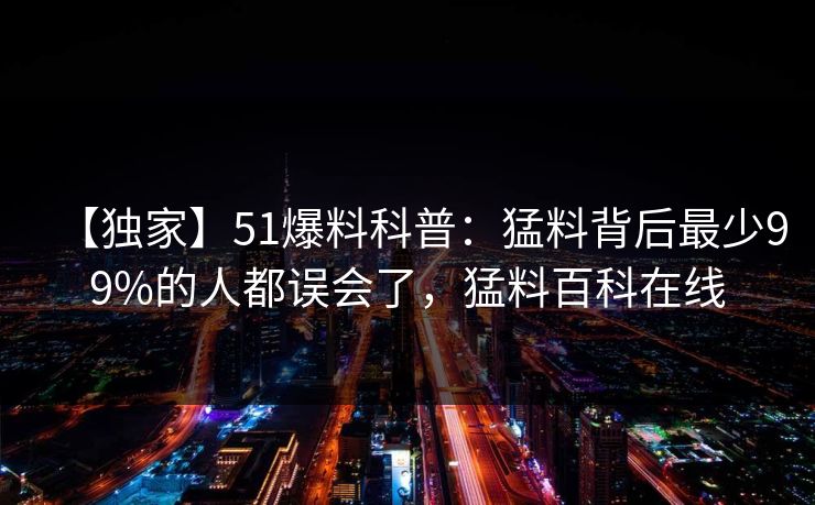 【独家】51爆料科普:猛料背后最少99%的人都误会了,猛料百科在线 【独家】51爆料科普:猛料背后最少99%的人都误会了,猛料百科在线