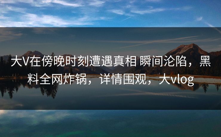 大V在傍晚时刻遭遇真相 瞬间沦陷，黑料全网炸锅，详情围观，大vlog