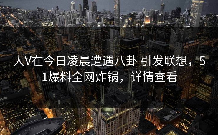 大V在今日凌晨遭遇八卦 引发联想，51爆料全网炸锅，详情查看