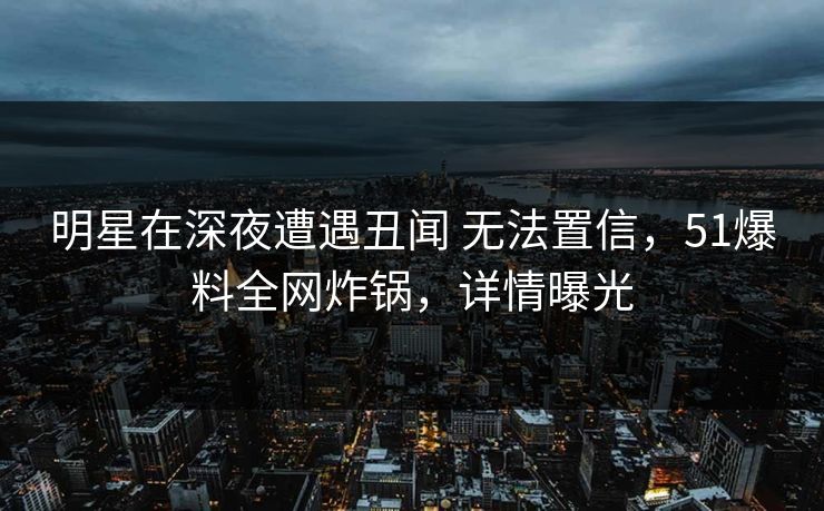 明星在深夜遭遇丑闻 无法置信，51爆料全网炸锅，详情曝光