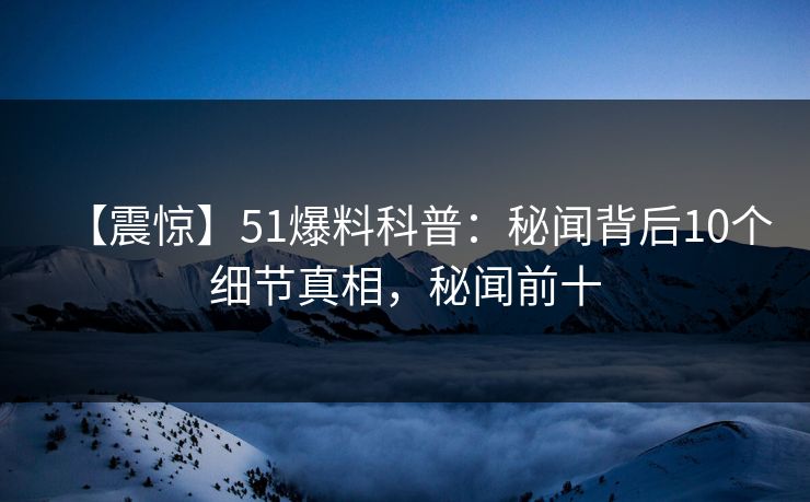 【震惊】51爆料科普：秘闻背后10个细节真相，秘闻前十