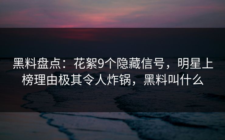 黑料盘点：花絮9个隐藏信号，明星上榜理由极其令人炸锅，黑料叫什么