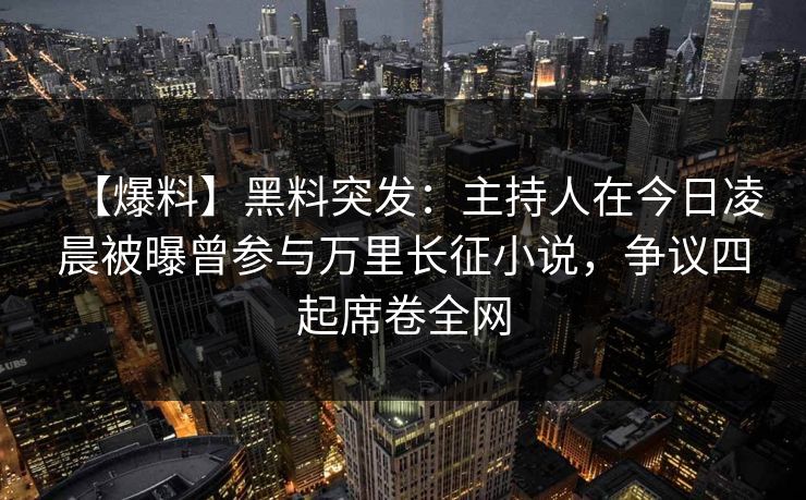 【爆料】黑料突发：主持人在今日凌晨被曝曾参与万里长征小说，争议四起席卷全网