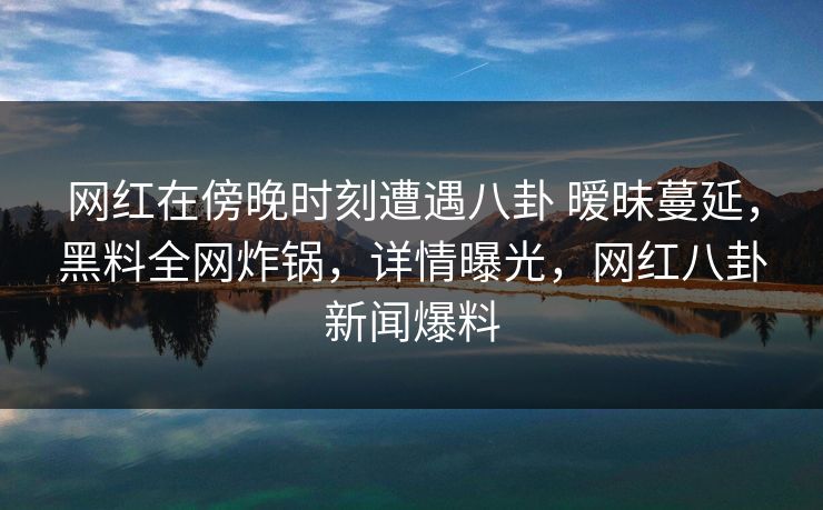 网红在傍晚时刻遭遇八卦 暧昧蔓延，黑料全网炸锅，详情曝光，网红八卦新闻爆料