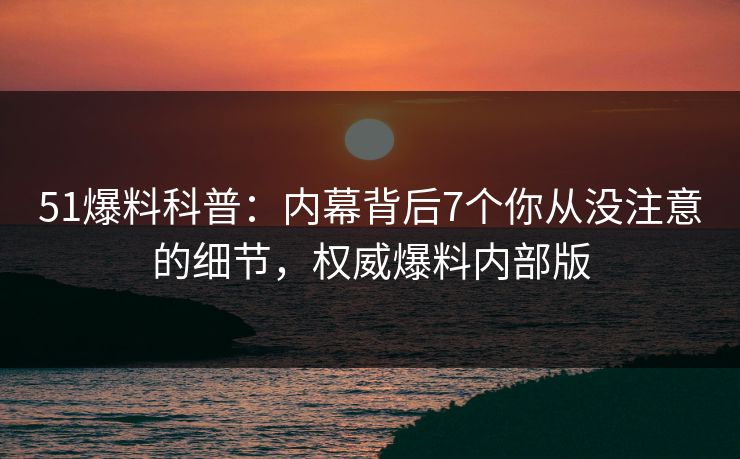 51爆料科普：内幕背后7个你从没注意的细节，权威爆料内部版