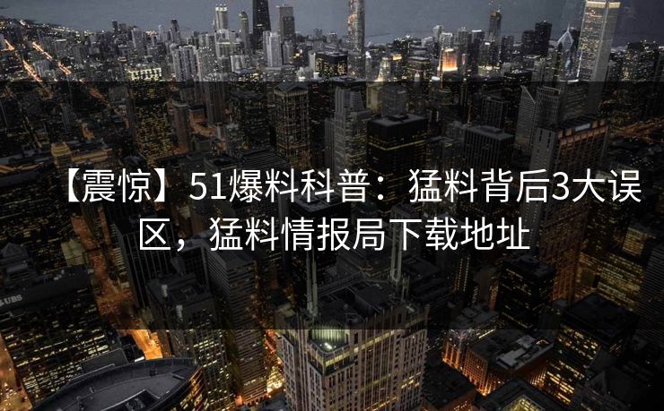 【震惊】51爆料科普：猛料背后3大误区，猛料情报局下载地址