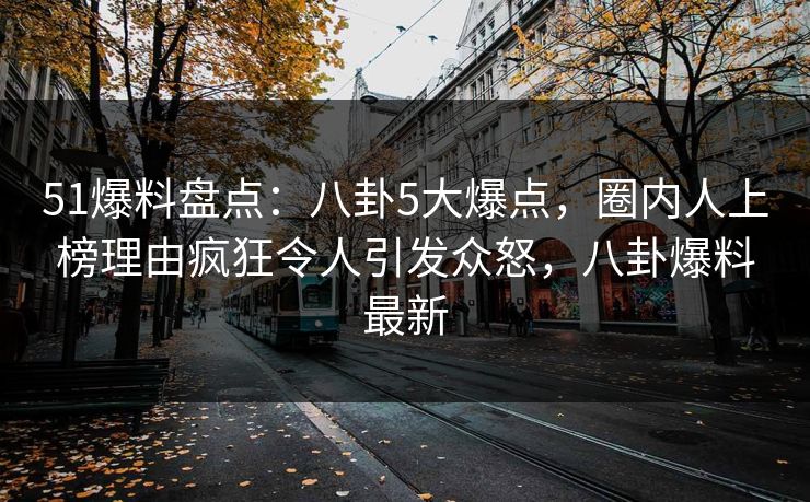 51爆料盘点：八卦5大爆点，圈内人上榜理由疯狂令人引发众怒，八卦爆料最新