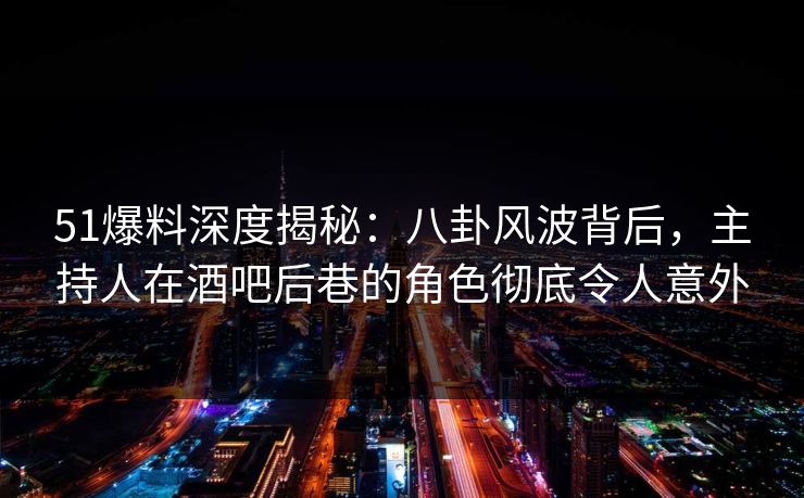 51爆料深度揭秘：八卦风波背后，主持人在酒吧后巷的角色彻底令人意外