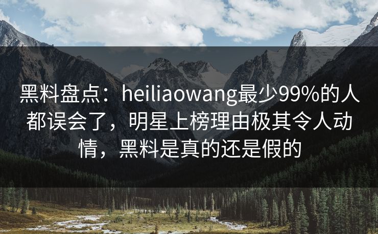 黑料盘点：heiliaowang最少99%的人都误会了，明星上榜理由极其令人动情，黑料是真的还是假的