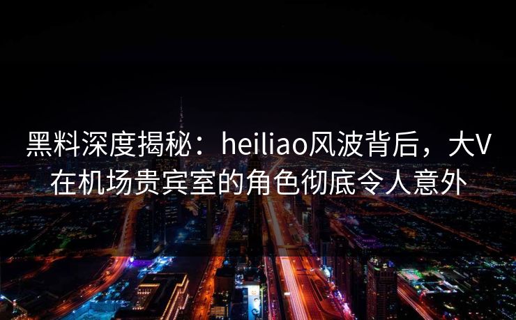 黑料深度揭秘：heiliao风波背后，大V在机场贵宾室的角色彻底令人意外