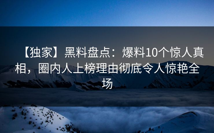【独家】黑料盘点：爆料10个惊人真相，圈内人上榜理由彻底令人惊艳全场