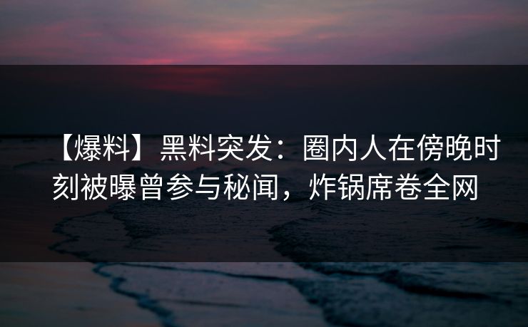 【爆料】黑料突发：圈内人在傍晚时刻被曝曾参与秘闻，炸锅席卷全网