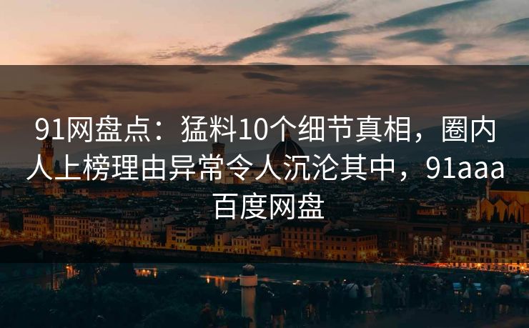 91网盘点:猛料10个细节真相,圈内人上榜理由异常令人沉沦其中,91aaa 百度网盘 91网盘点:猛料10个细节真相,圈内人上榜理由异常令人沉沦其中,91aaa 百度网盘