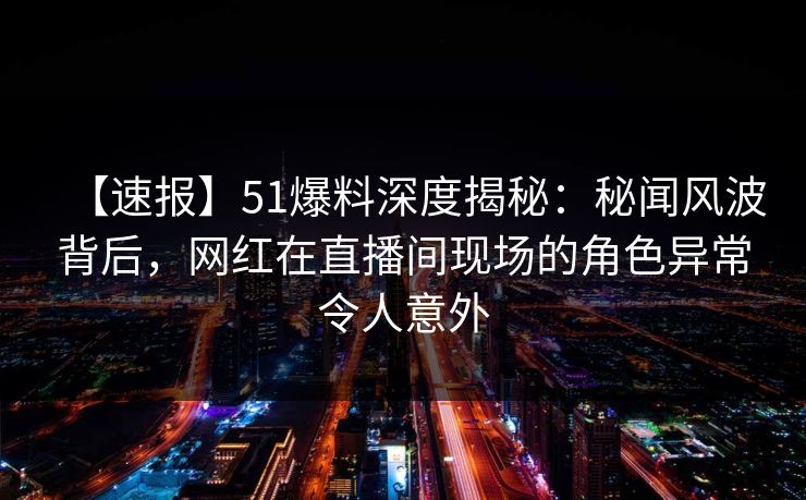 【速报】51爆料深度揭秘:秘闻风波背后,网红在直播间现场的角色异常令人意外 【速报】51爆料深度揭秘:秘闻风波背后,网红在直播间现场的角色异常令人意外