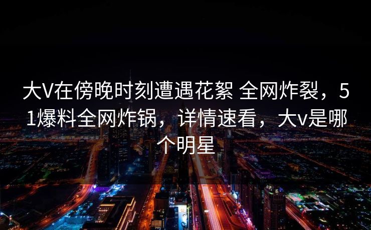 大V在傍晚时刻遭遇花絮 全网炸裂，51爆料全网炸锅，详情速看，大v是哪个明星