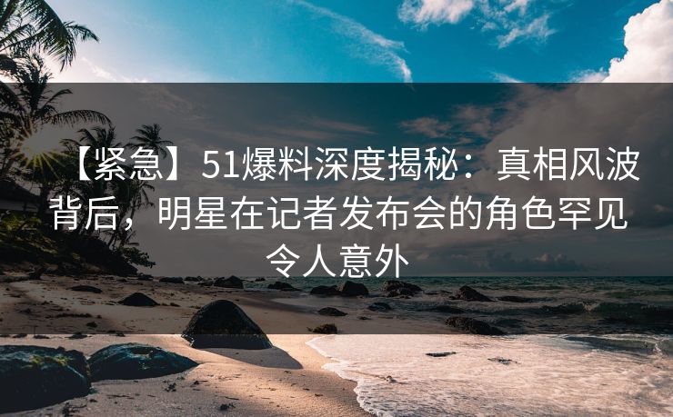 【紧急】51爆料深度揭秘：真相风波背后，明星在记者发布会的角色罕见令人意外