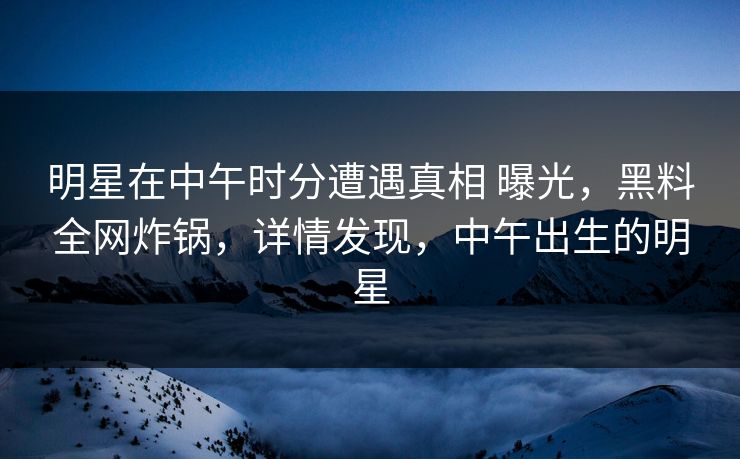 明星在中午时分遭遇真相 曝光，黑料全网炸锅，详情发现，中午出生的明星