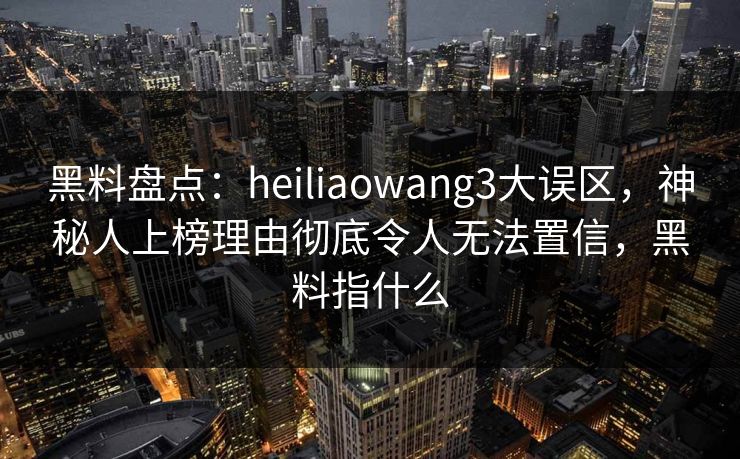 黑料盘点：heiliaowang3大误区，神秘人上榜理由彻底令人无法置信，黑料指什么