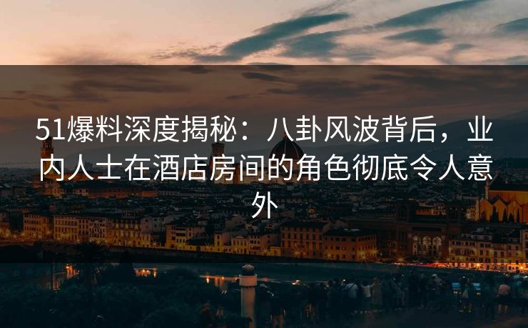 51爆料深度揭秘：八卦风波背后，业内人士在酒店房间的角色彻底令人意外