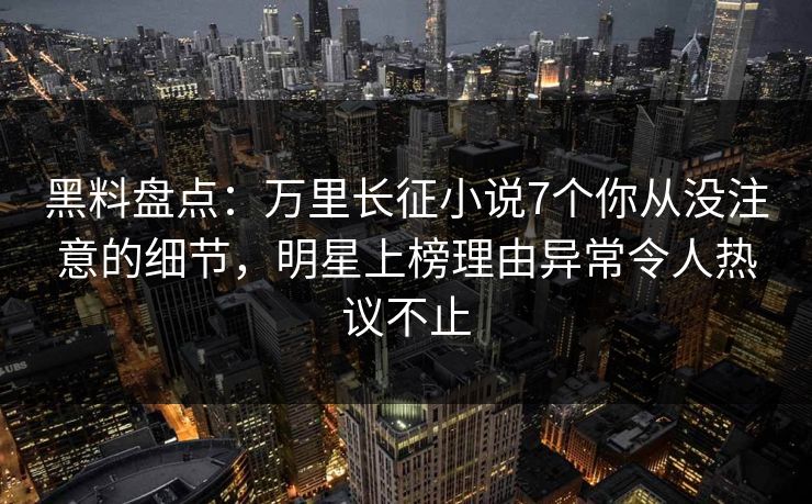 黑料盘点：万里长征小说7个你从没注意的细节，明星上榜理由异常令人热议不止
