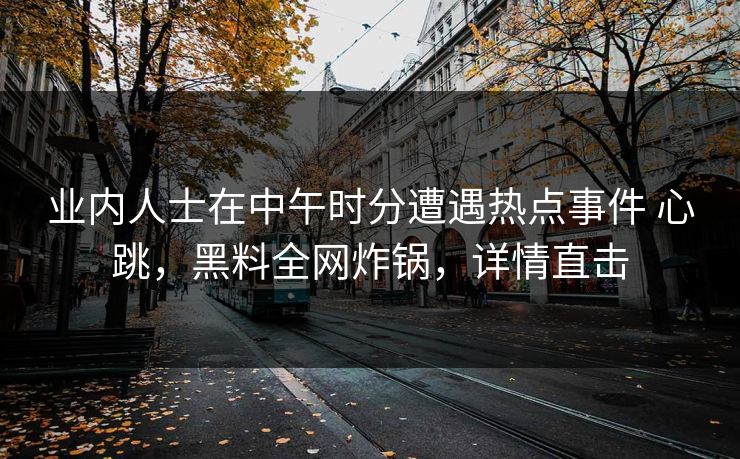 业内人士在中午时分遭遇热点事件 心跳，黑料全网炸锅，详情直击
