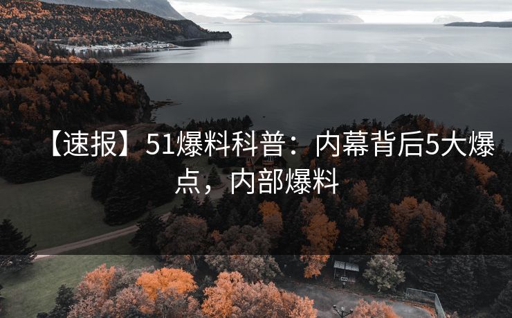 【速报】51爆料科普：内幕背后5大爆点，内部爆料