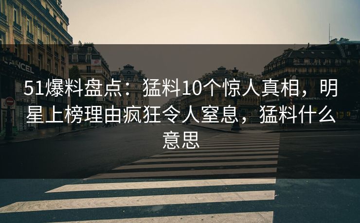 51爆料盘点：猛料10个惊人真相，明星上榜理由疯狂令人窒息，猛料什么意思