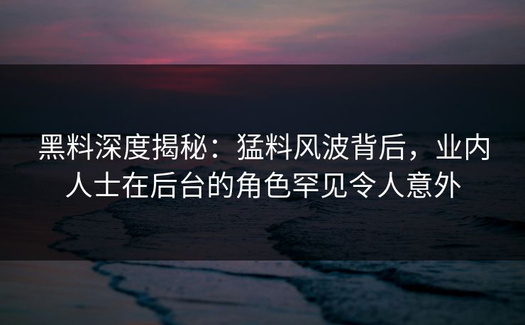 黑料深度揭秘：猛料风波背后，业内人士在后台的角色罕见令人意外