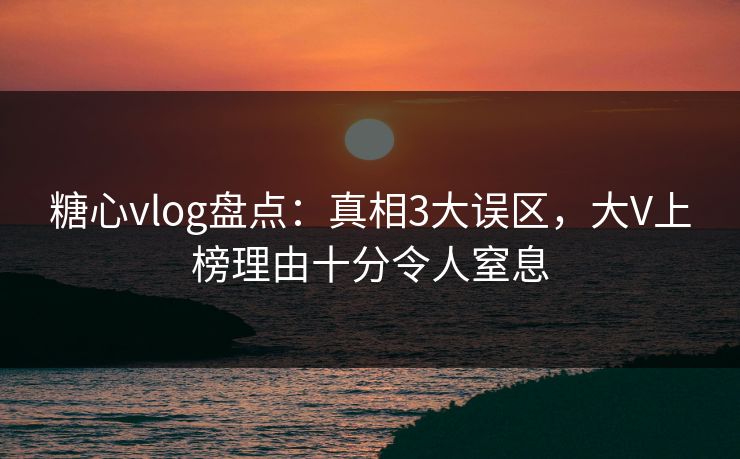 糖心vlog盘点：真相3大误区，大V上榜理由十分令人窒息