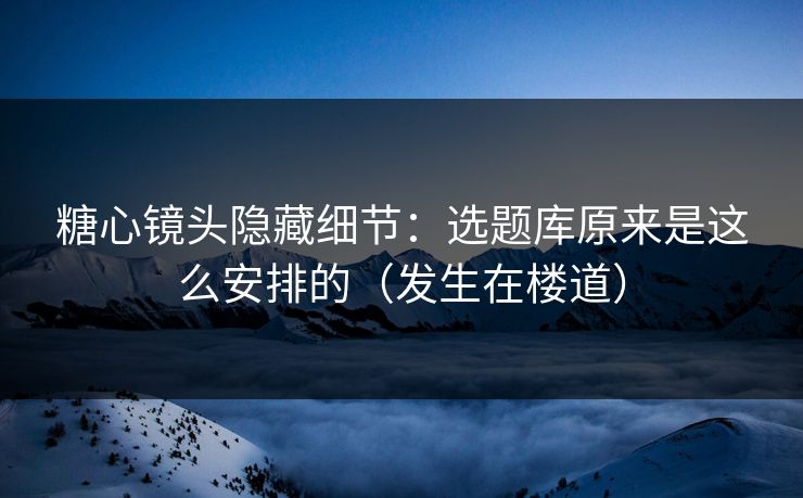 糖心镜头隐藏细节：选题库原来是这么安排的（发生在楼道）