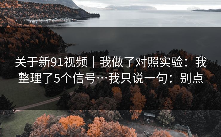 关于新91视频｜我做了对照实验：我整理了5个信号…我只说一句：别点