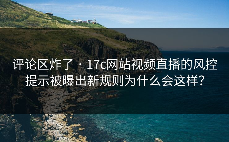 评论区炸了 · 17c网站视频直播的风控提示被曝出新规则为什么会这样？