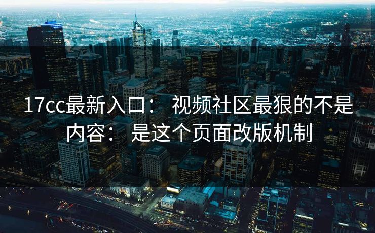 17cc最新入口： 视频社区最狠的不是内容： 是这个页面改版机制