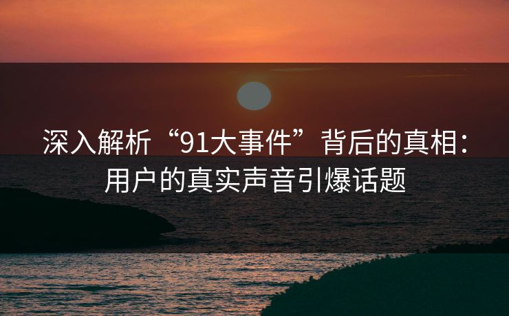 深入解析“91大事件”背后的真相：用户的真实声音引爆话题