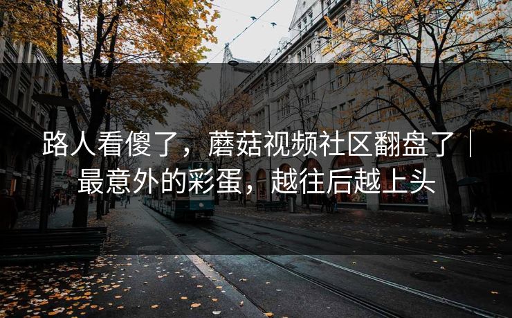 路人看傻了，蘑菇视频社区翻盘了｜最意外的彩蛋，越往后越上头
