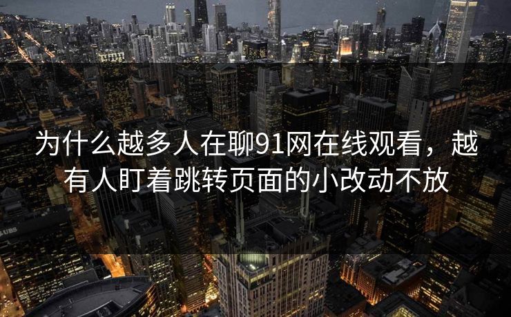 为什么越多人在聊91网在线观看，越有人盯着跳转页面的小改动不放