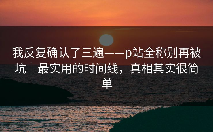 我反复确认了三遍——p站全称别再被坑｜最实用的时间线，真相其实很简单