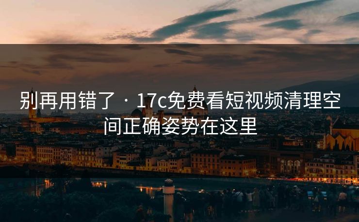 别再用错了 · 17c免费看短视频清理空间正确姿势在这里