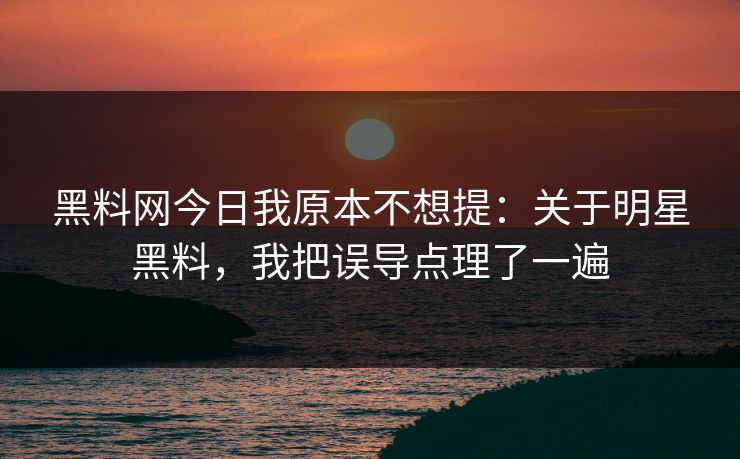 黑料网今日我原本不想提：关于明星黑料，我把误导点理了一遍